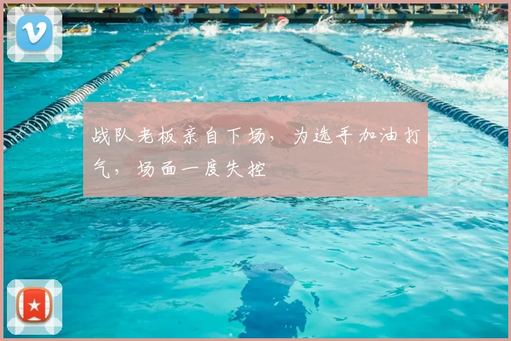 战队老板亲自下场，为选手加油打气，场面一度失控