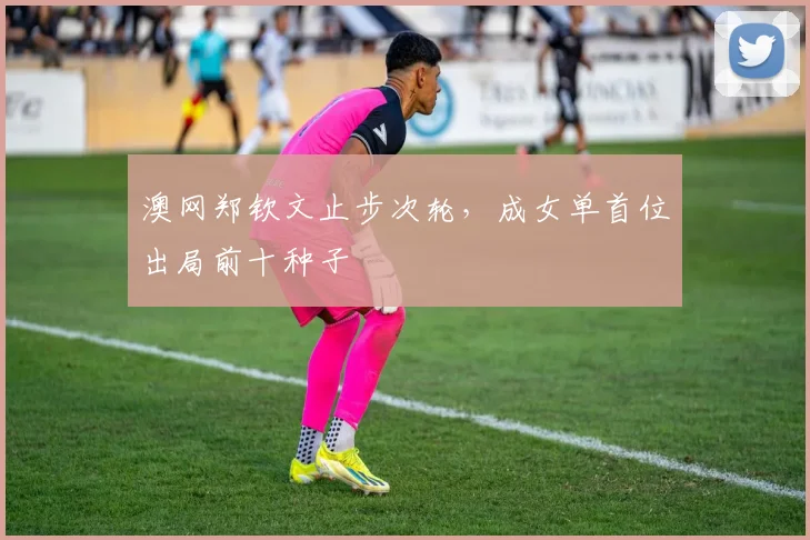澳网郑钦文止步次轮，成女单首位出局前十种子