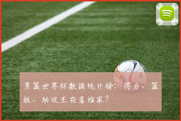 男篮世界杯数据统计榜：得分、篮板、助攻王花落谁家？