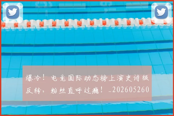 爆冷！电竞国际动态榜上演史诗级反转，粉丝直呼过瘾！_20260526085402
