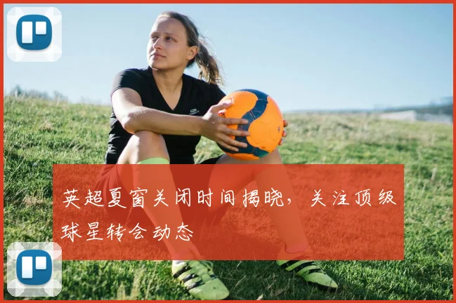 英超夏窗关闭时间揭晓，关注顶级球星转会动态