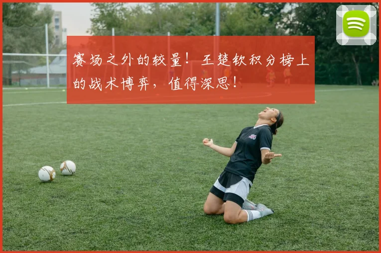 赛场之外的较量！王楚钦积分榜上的战术博弈，值得深思！