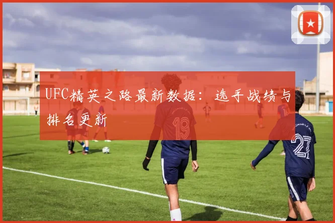 UFC精英之路最新数据:选手战绩与排名更新