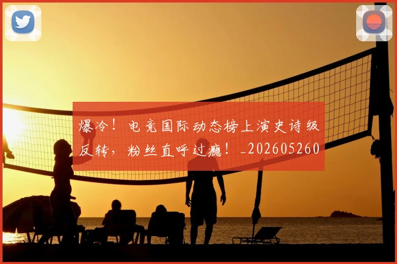 爆冷！电竞国际动态榜上演史诗级反转，粉丝直呼过瘾！_20260526085402