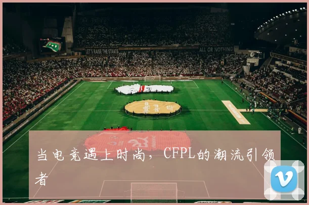 当电竞遇上时尚，CFPL的潮流引领者