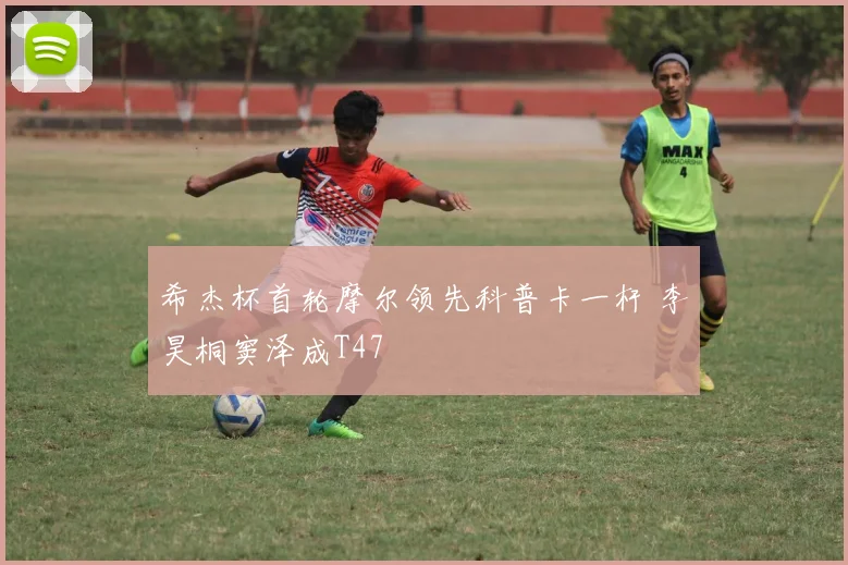 希杰杯首轮摩尔领先科普卡一杆 李昊桐窦泽成T47