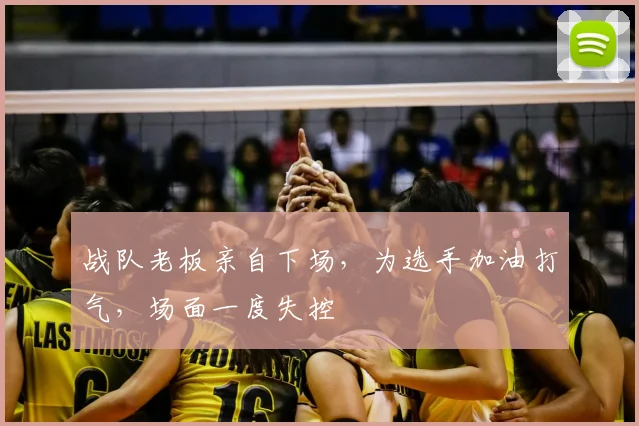 战队老板亲自下场，为选手加油打气，场面一度失控