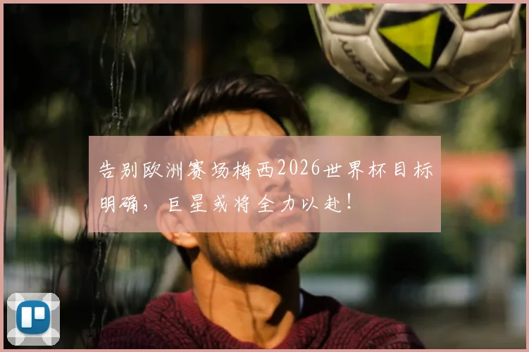 告别欧洲赛场梅西2026世界杯目标明确，巨星或将全力以赴！