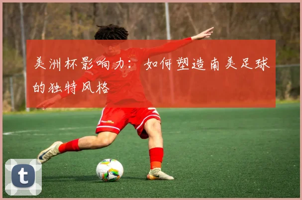 美洲杯影响力:如何塑造南美足球的独特风格