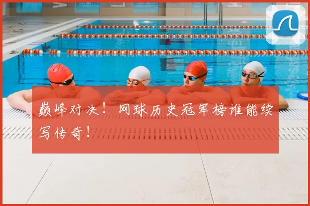 巅峰对决！网球历史冠军榜谁能续写传奇！