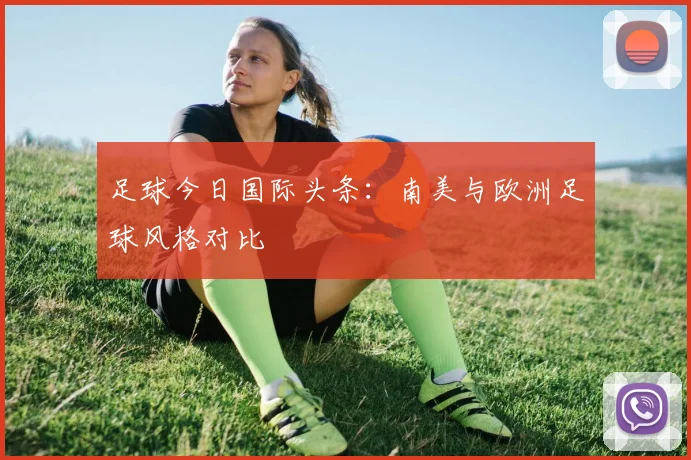 足球今日国际头条：南美与欧洲足球风格对比