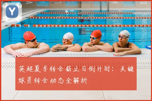 英超夏季转会截止日倒计时：关键球员转会动态全解析