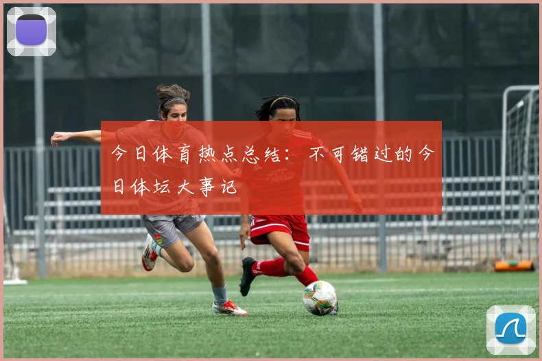今日体育热点总结：不可错过的今日体坛大事记