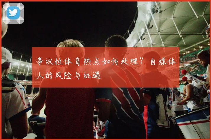 争议性体育热点如何处理？自媒体人的风险与机遇