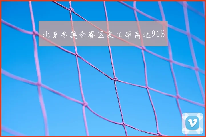 北京冬奥会赛区复工率高达96%