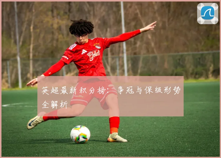 英超最新积分榜：争冠与保级形势全解析