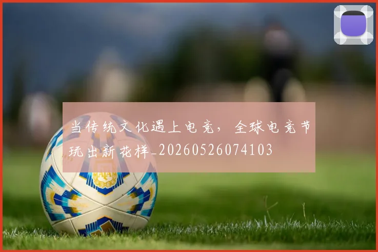 当传统文化遇上电竞，全球电竞节玩出新花样_20260526074103