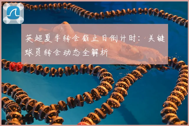 英超夏季转会截止日倒计时：关键球员转会动态全解析