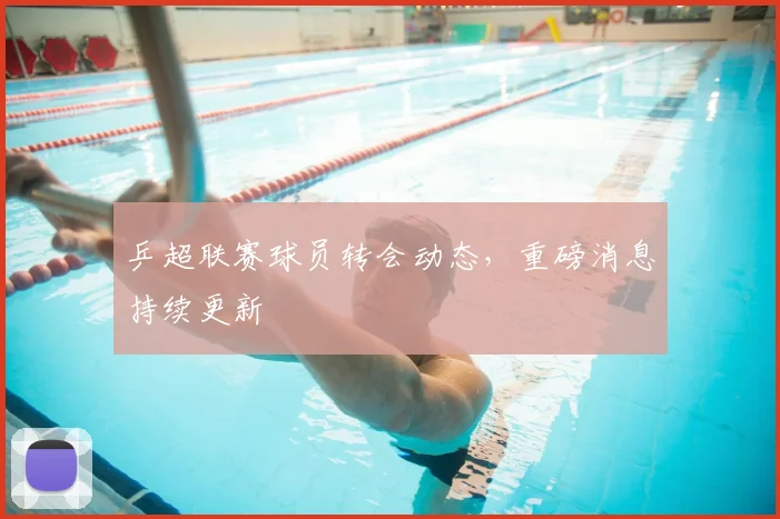 乒超联赛球员转会动态，重磅消息持续更新
