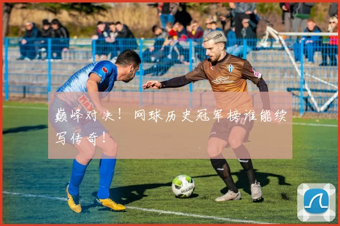 巅峰对决！网球历史冠军榜谁能续写传奇！