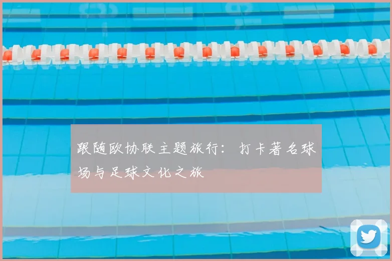 跟随欧协联主题旅行：打卡著名球场与足球文化之旅