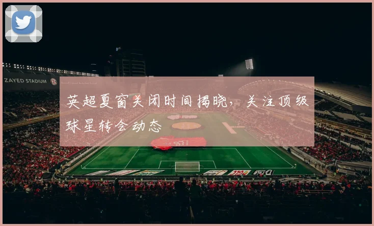 英超夏窗关闭时间揭晓，关注顶级球星转会动态