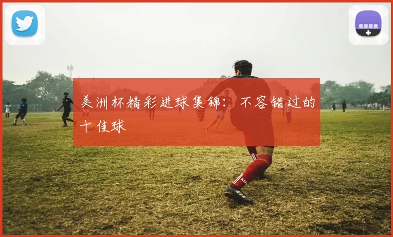 美洲杯精彩进球集锦：不容错过的十佳球