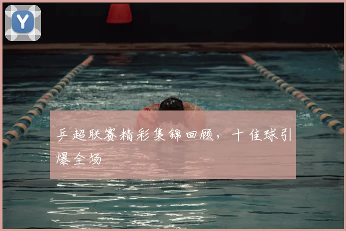 乒超联赛精彩集锦回顾，十佳球引爆全场