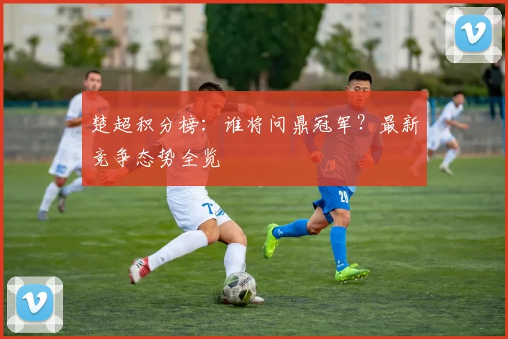 楚超积分榜：谁将问鼎冠军？最新竞争态势全览
