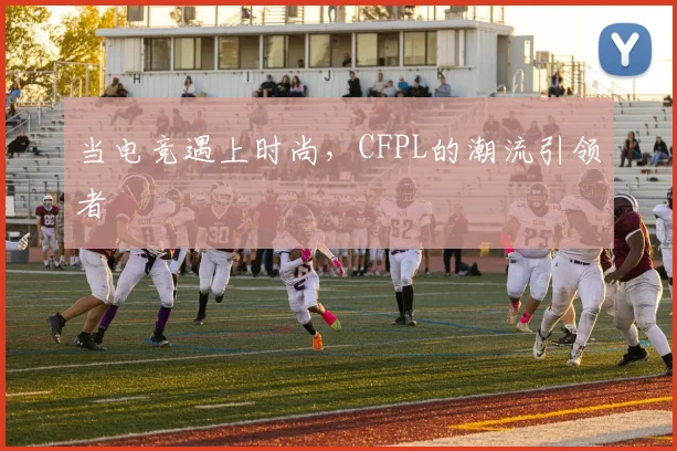 当电竞遇上时尚，CFPL的潮流引领者