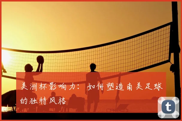 美洲杯影响力:如何塑造南美足球的独特风格