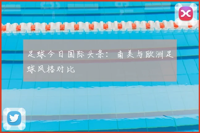 足球今日国际头条：南美与欧洲足球风格对比