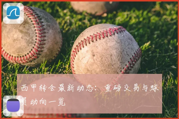 西甲转会最新动态:重磅交易与球员动向一览