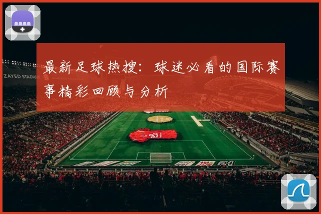 最新足球热搜:球迷必看的国际赛事精彩回顾与分析