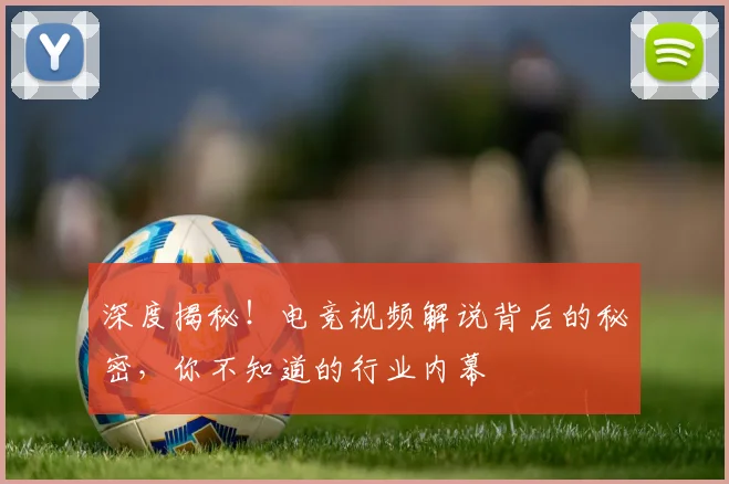深度揭秘！电竞视频解说背后的秘密，你不知道的行业内幕