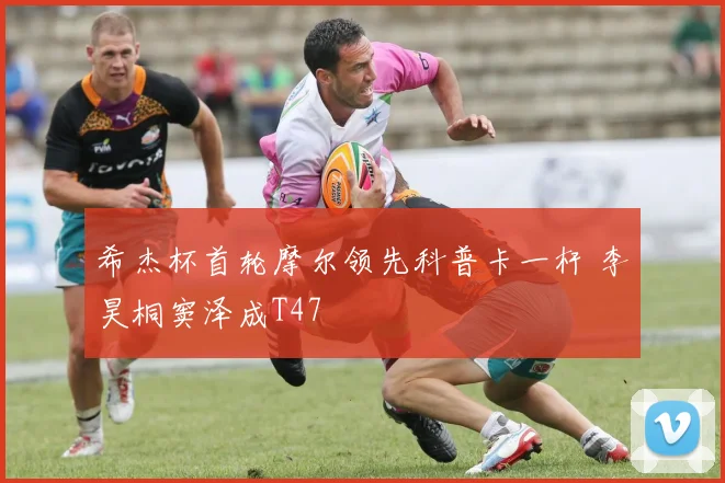 希杰杯首轮摩尔领先科普卡一杆 李昊桐窦泽成T47
