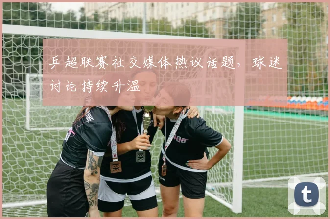 乒超联赛社交媒体热议话题，球迷讨论持续升温