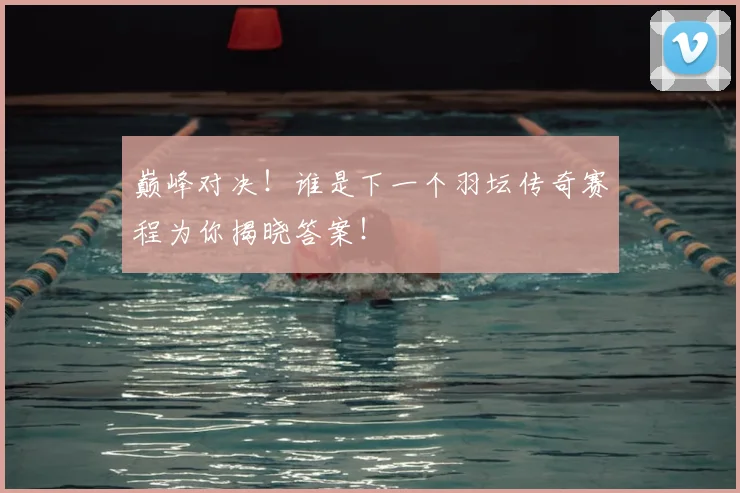 巅峰对决！谁是下一个羽坛传奇赛程为你揭晓答案！